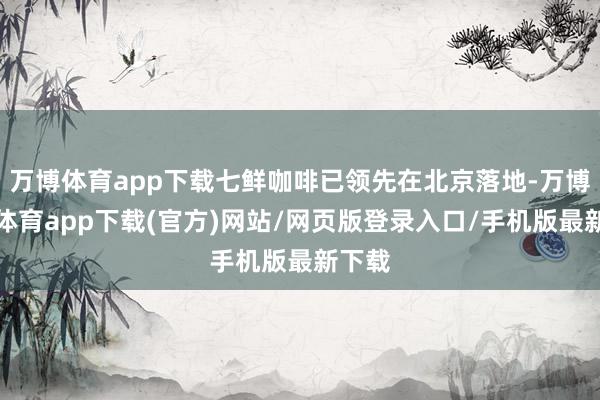 万博体育app下载七鲜咖啡已领先在北京落地-万博官方体育app下载(官方)网站/网页版登录入口/手机版最新下载
