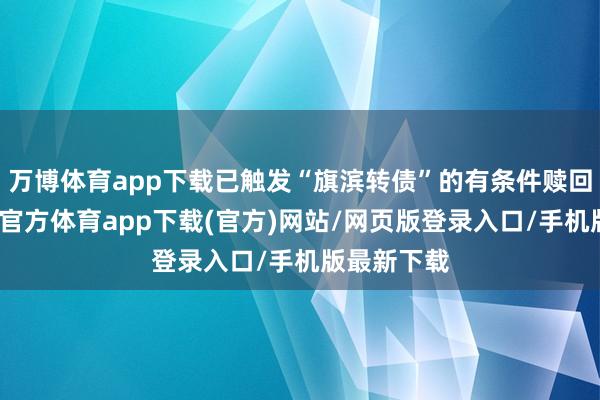 万博体育app下载已触发“旗滨转债”的有条件赎回条件-万博官方体育app下载(官方)网站/网页版登录入口/手机版最新下载