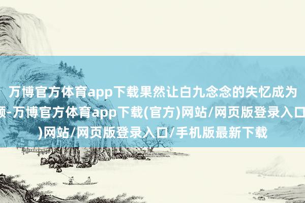 万博官方体育app下载果然让白九念念的失忆成为了代价！鹤发童颜-万博官方体育app下载(官方)网站/网页版登录入口/手机版最新下载