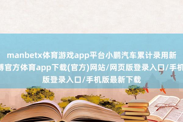 manbetx体育游戏app平台小鹏汽车累计录用新车共60-万博官方体育app下载(官方)网站/网页版登录入口/手机版最新下载