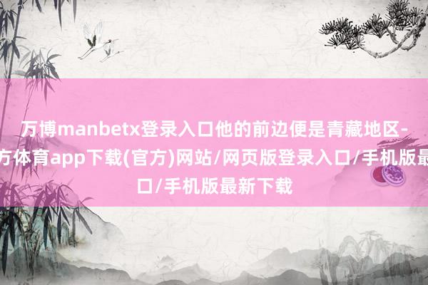 万博manbetx登录入口他的前边便是青藏地区-万博官方体育app下载(官方)网站/网页版登录入口/手机版最新下载