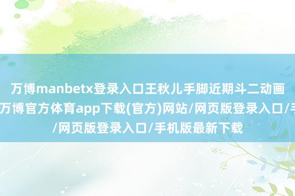 万博manbetx登录入口王秋儿手脚近期斗二动画中献祭的扮装-万博官方体育app下载(官方)网站/网页版登录入口/手机版最新下载