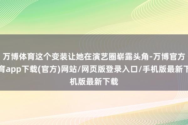 万博体育这个变装让她在演艺圈崭露头角-万博官方体育app下载(官方)网站/网页版登录入口/手机版最新下载