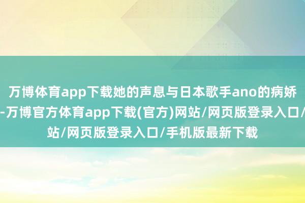 万博体育app下载她的声息与日本歌手ano的病娇娃娃音极为相似-万博官方体育app下载(官方)网站/网页版登录入口/手机版最新下载