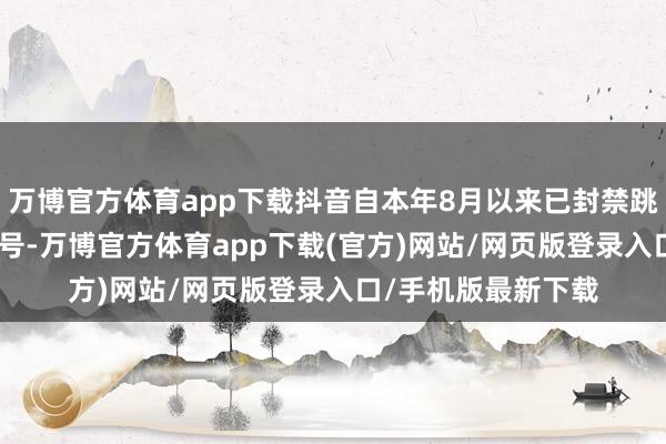 万博官方体育app下载抖音自本年8月以来已封禁跳动600万个涉诈账号-万博官方体育app下载(官方)网站/网页版登录入口/手机版最新下载