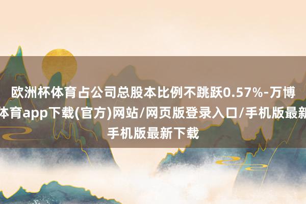 欧洲杯体育占公司总股本比例不跳跃0.57%-万博官方体育app下载(官方)网站/网页版登录入口/手机版最新下载