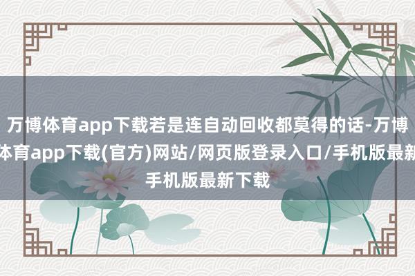 万博体育app下载若是连自动回收都莫得的话-万博官方体育app下载(官方)网站/网页版登录入口/手机版最新下载