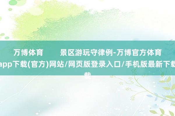 万博体育 景区游玩守律例-万博官方体育app下载(官方)网站/网页版登录入口/手机版最新下载