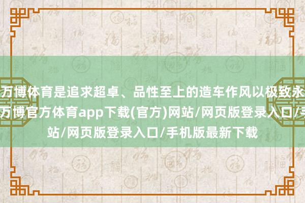 万博体育是追求超卓、品性至上的造车作风以极致永继续歇的攀缘-万博官方体育app下载(官方)网站/网页版登录入口/手机版最新下载