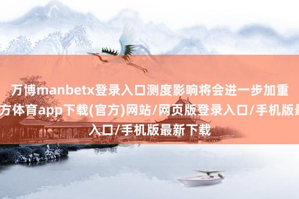 万博manbetx登录入口测度影响将会进一步加重-万博官方体育app下载(官方)网站/网页版登录入口/手机版最新下载