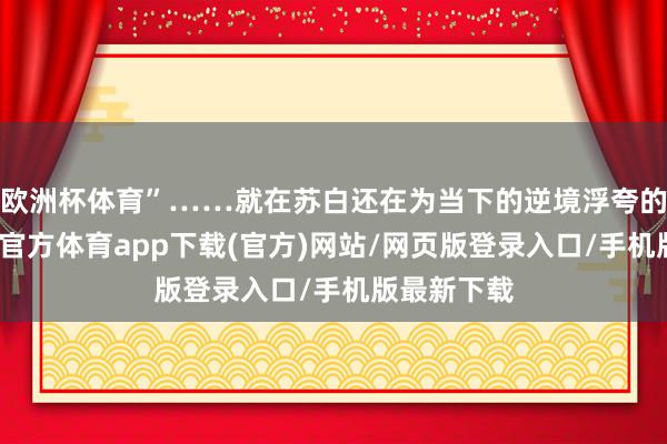 欧洲杯体育”……就在苏白还在为当下的逆境浮夸的时候-万博官方体育app下载(官方)网站/网页版登录入口/手机版最新下载