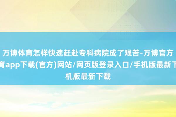 万博体育怎样快速赶赴专科病院成了艰苦-万博官方体育app下载(官方)网站/网页版登录入口/手机版最新下载