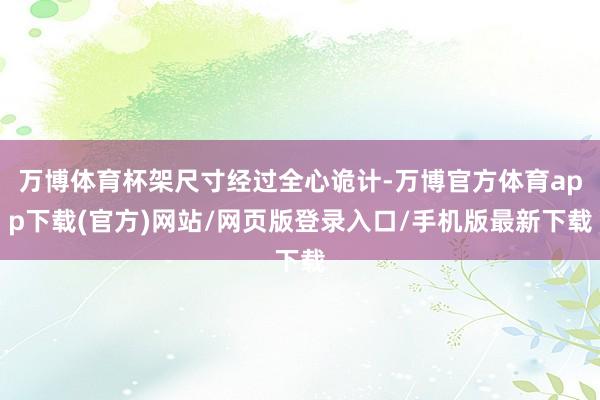 万博体育杯架尺寸经过全心诡计-万博官方体育app下载(官方)网站/网页版登录入口/手机版最新下载