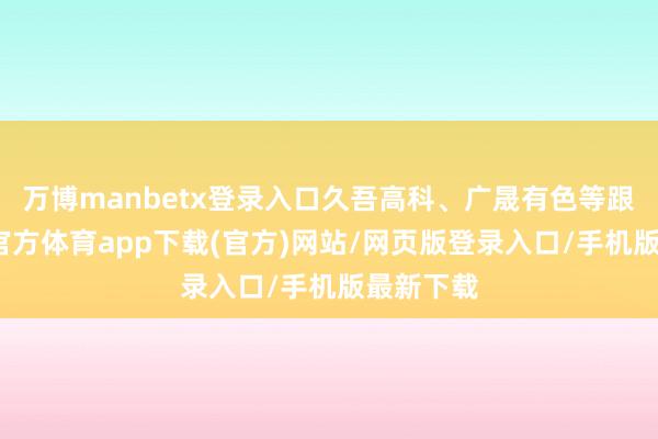 万博manbetx登录入口久吾高科、广晟有色等跟跌-万博官方体育app下载(官方)网站/网页版登录入口/手机版最新下载