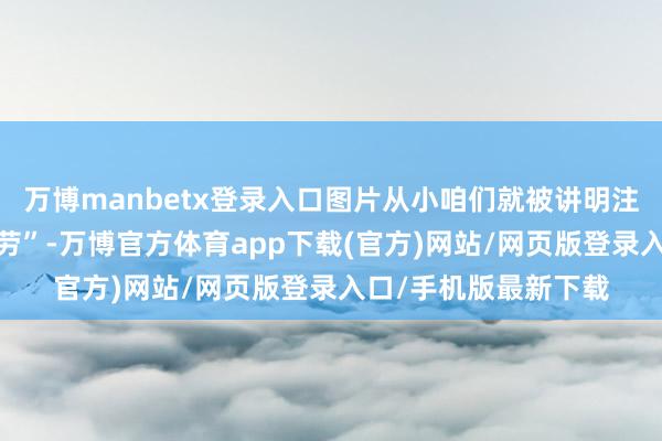 万博manbetx登录入口图片从小咱们就被讲明注解“要发扬”“肯耐劳”-万博官方体育app下载(官方)网站/网页版登录入口/手机版最新下载