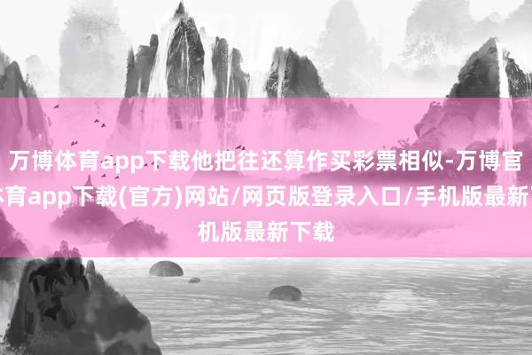 万博体育app下载他把往还算作买彩票相似-万博官方体育app下载(官方)网站/网页版登录入口/手机版最新下载