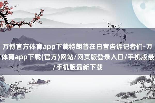 万博官方体育app下载特朗普在白宫告诉记者们-万博官方体育app下载(官方)网站/网页版登录入口/手机版最新下载