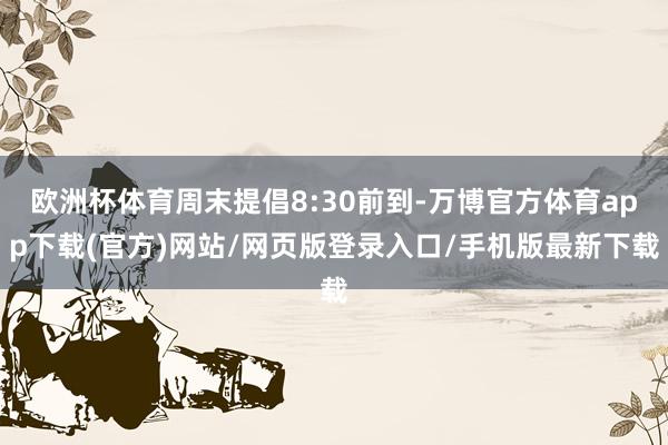 欧洲杯体育周末提倡8:30前到-万博官方体育app下载(官方)网站/网页版登录入口/手机版最新下载