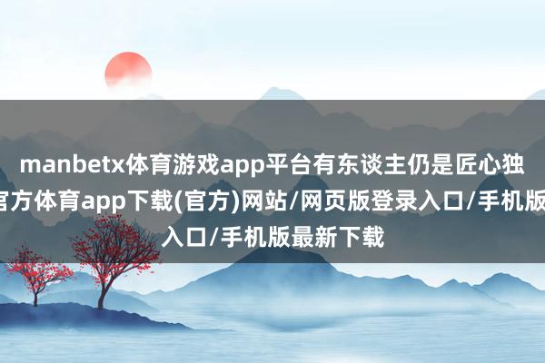 manbetx体育游戏app平台有东谈主仍是匠心独具-万博官方体育app下载(官方)网站/网页版登录入口/手机版最新下载
