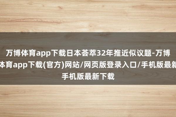 万博体育app下载日本荟萃32年推近似议题-万博官方体育app下载(官方)网站/网页版登录入口/手机版最新下载