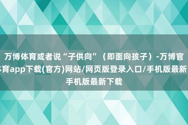 万博体育或者说“子供向”(即面向孩子)-万博官方体育app下载(官方)网站/网页版登录入口/手机版最新下载