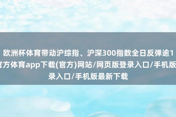 欧洲杯体育带动沪综指、沪深300指数全日反弹逾1%-万博官方体育app下载(官方)网站/网页版登录入口/手机版最新下载