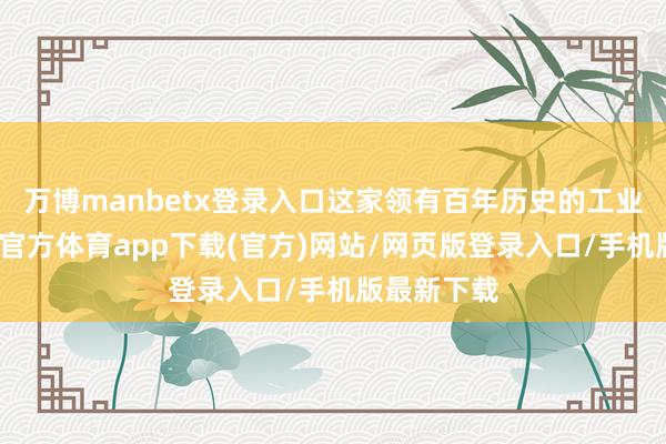 万博manbetx登录入口这家领有百年历史的工业巨头-万博官方体育app下载(官方)网站/网页版登录入口/手机版最新下载
