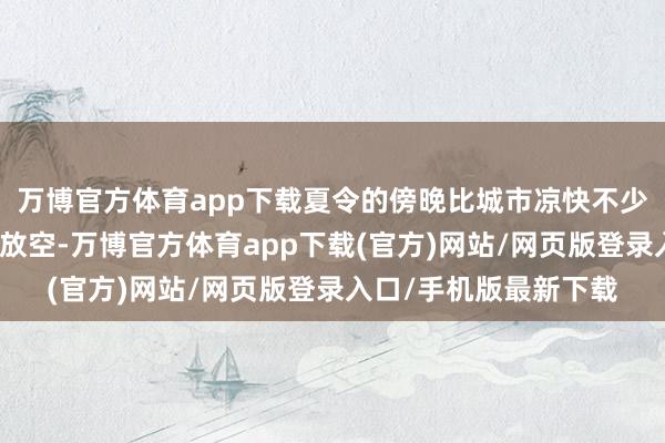 万博官方体育app下载夏令的傍晚比城市凉快不少在露台怔住、看书、放空-万博官方体育app下载(官方)网站/网页版登录入口/手机版最新下载