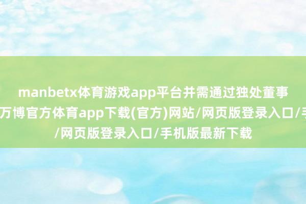 manbetx体育游戏app平台并需通过独处董事特意会议审议-万博官方体育app下载(官方)网站/网页版登录入口/手机版最新下载