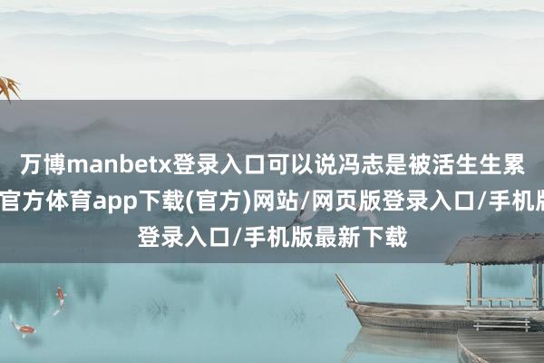 万博manbetx登录入口可以说冯志是被活生生累死的-万博官方体育app下载(官方)网站/网页版登录入口/手机版最新下载