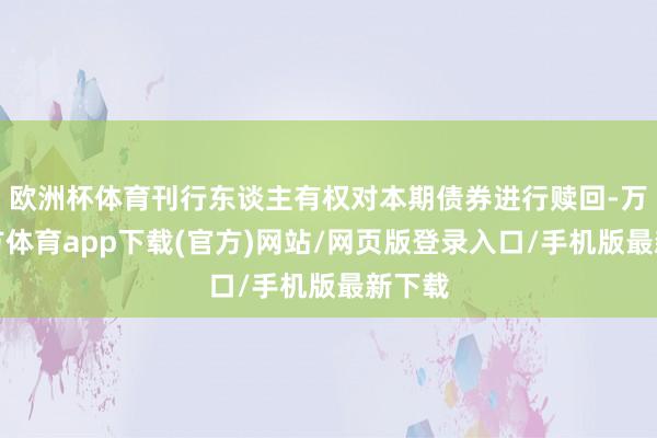 欧洲杯体育刊行东谈主有权对本期债券进行赎回-万博官方体育app下载(官方)网站/网页版登录入口/手机版最新下载