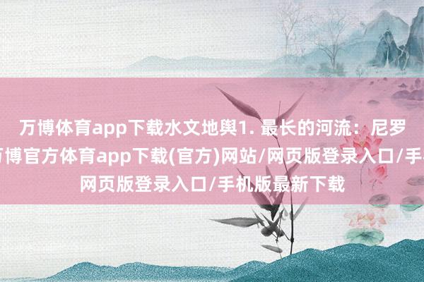 万博体育app下载水文地舆1. 最长的河流:尼罗河(全长6-万博官方体育app下载(官方)网站/网页版登录入口/手机版最新下载