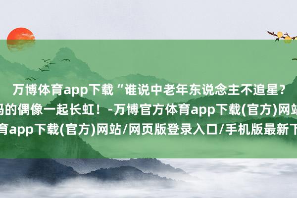 万博体育app下载“谁说中老年东说念主不追星？”我的偶像塌完结爸妈的偶像一起长虹！-万博官方体育app下载(官方)网站/网页版登录入口/手机版最新下载