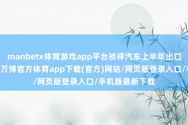 manbetx体育游戏app平台祯祥汽车上半年出口销量超18万辆-万博官方体育app下载(官方)网站/网页版登录入口/手机版最新下载