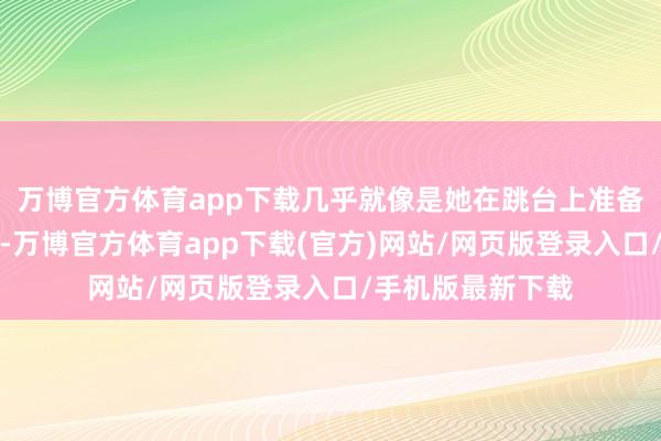 万博官方体育app下载几乎就像是她在跳台上准备起跳时雷同专心-万博官方体育app下载(官方)网站/网页版登录入口/手机版最新下载