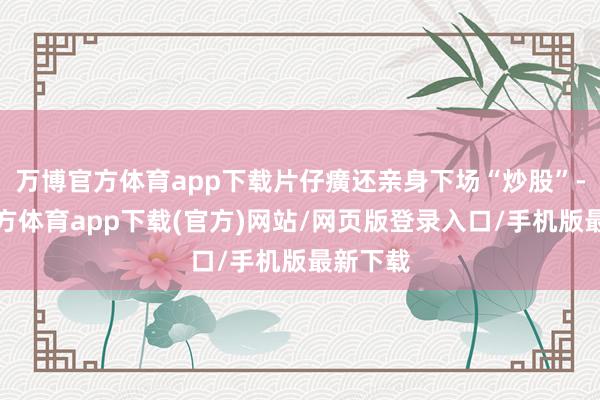 万博官方体育app下载片仔癀还亲身下场“炒股”-万博官方体育app下载(官方)网站/网页版登录入口/手机版最新下载