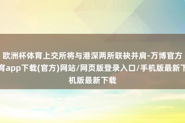 欧洲杯体育上交所将与港深两所联袂并肩-万博官方体育app下载(官方)网站/网页版登录入口/手机版最新下载