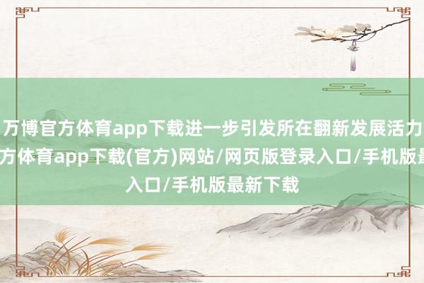 万博官方体育app下载进一步引发所在翻新发展活力-万博官方体育app下载(官方)网站/网页版登录入口/手机版最新下载