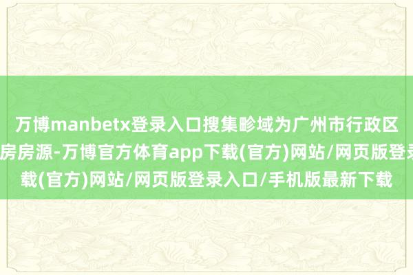 万博manbetx登录入口搜集畛域为广州市行政区域内已建成的存量商品房房源-万博官方体育app下载(官方)网站/网页版登录入口/手机版最新下载