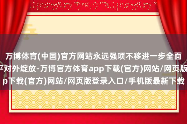 万博体育(中国)官方网站永远强项不移进一步全面深化鼎新、扩大高水平对外绽放-万博官方体育app下载(官方)网站/网页版登录入口/手机版最新下载