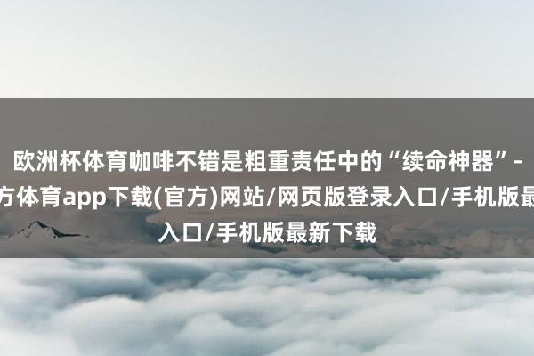 欧洲杯体育咖啡不错是粗重责任中的“续命神器”-万博官方体育app下载(官方)网站/网页版登录入口/手机版最新下载
