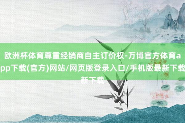 欧洲杯体育尊重经销商自主订价权-万博官方体育app下载(官方)网站/网页版登录入口/手机版最新下载