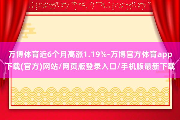 万博体育近6个月高涨1.19%-万博官方体育app下载(官方)网站/网页版登录入口/手机版最新下载