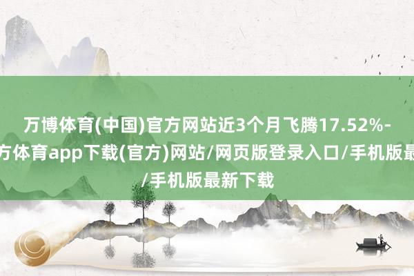 万博体育(中国)官方网站近3个月飞腾17.52%-万博官方体育app下载(官方)网站/网页版登录入口/手机版最新下载