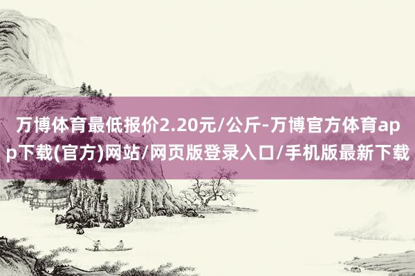 万博体育最低报价2.20元/公斤-万博官方体育app下载(官方)网站/网页版登录入口/手机版最新下载