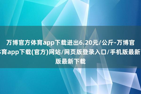 万博官方体育app下载进出6.20元/公斤-万博官方体育app下载(官方)网站/网页版登录入口/手机版最新下载