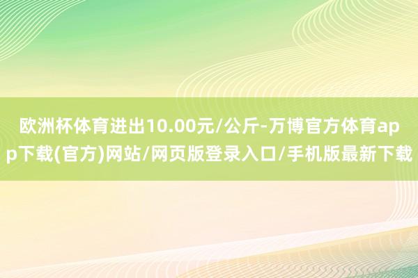欧洲杯体育进出10.00元/公斤-万博官方体育app下载(官方)网站/网页版登录入口/手机版最新下载