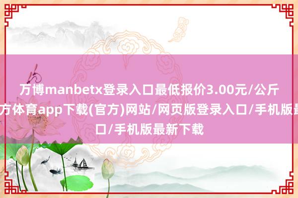 万博manbetx登录入口最低报价3.00元/公斤-万博官方体育app下载(官方)网站/网页版登录入口/手机版最新下载