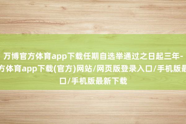 万博官方体育app下载任期自选举通过之日起三年-万博官方体育app下载(官方)网站/网页版登录入口/手机版最新下载