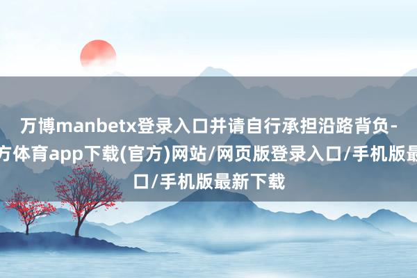 万博manbetx登录入口并请自行承担沿路背负-万博官方体育app下载(官方)网站/网页版登录入口/手机版最新下载